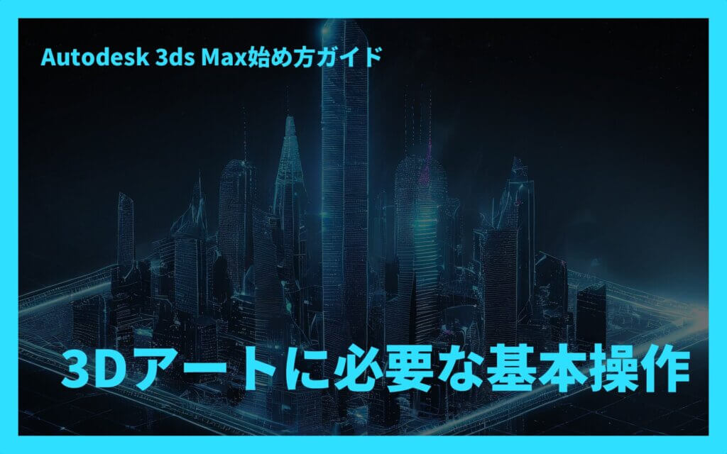 Autodesk 3ds Max始め方ガイド：3Dアートに必要な基本操作